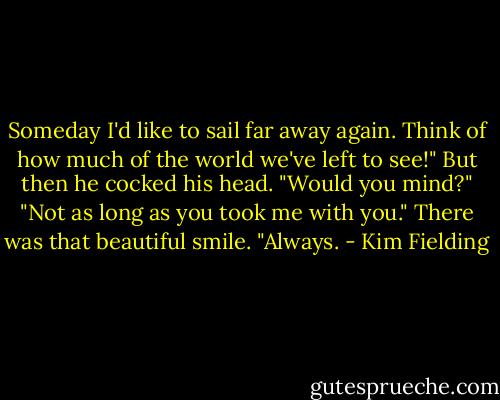 Someday I'd like to sail far away again. Think of how much of the world we've left to see!" But then he cocked his head. "Would you mind?"<br />"Not as long as you took me with you." There was that beautiful smile.<br />"Always. - Kim Fielding