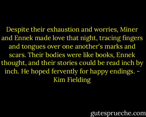 Despite their exhaustion and worries, Miner and Ennek made love that night, tracing fingers and tongues over one another's marks and scars. Their bodies were like books, Ennek thought, and their stories could be read inch by inch. He hoped fervently for happy endings. - Kim Fielding