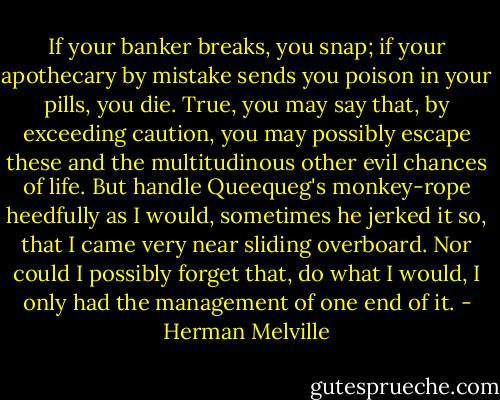 If your banker breaks, you snap; if your apothecary by mistake sends you poison in your pills, you die. True, you may say that, by exceeding caution, you may possibly escape these and the multitudinous other evil chances of life. But handle Queequeg's monkey-rope heedfully as I would, sometimes he jerked it so, that I came very near sliding overboard. Nor could I possibly forget that, do what I would, I only had the management of one end of it. - Herman Melville