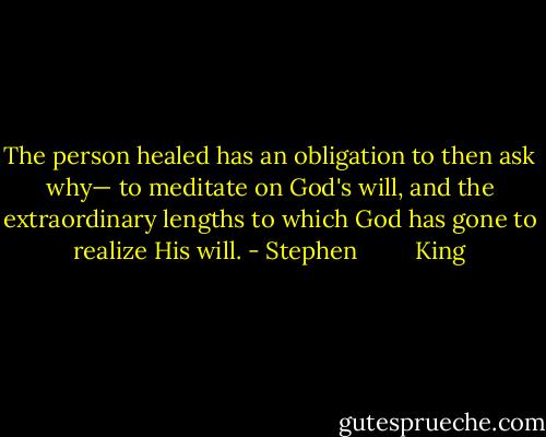 The person healed has an obligation to then ask why— to meditate on God's will, and the extraordinary lengths to which God has gone to realize His will. - Stephen         King