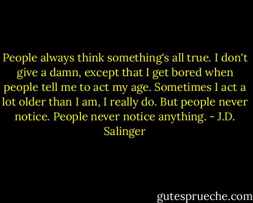 People always think something's all true. I don't give a damn, except that I get bored when people tell me to act my age. Sometimes I act a lot older than I am, I really do. But people never notice. People never notice anything. - J.D. Salinger