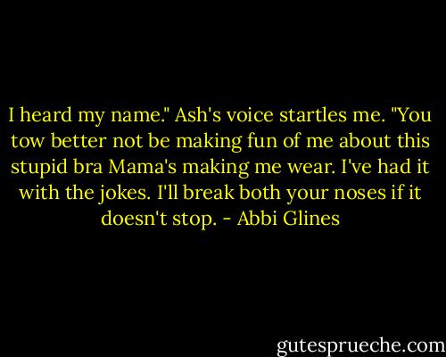I heard my name." Ash's voice startles me. "You tow better not be making fun of me about this stupid bra Mama's making me wear. I've had it with the jokes. I'll break both your noses if it doesn't stop. - Abbi Glines