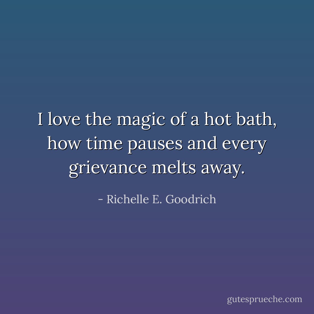 I love the magic of a hot bath, how time pauses and every grievance melts away. - Richelle E. Goodrich