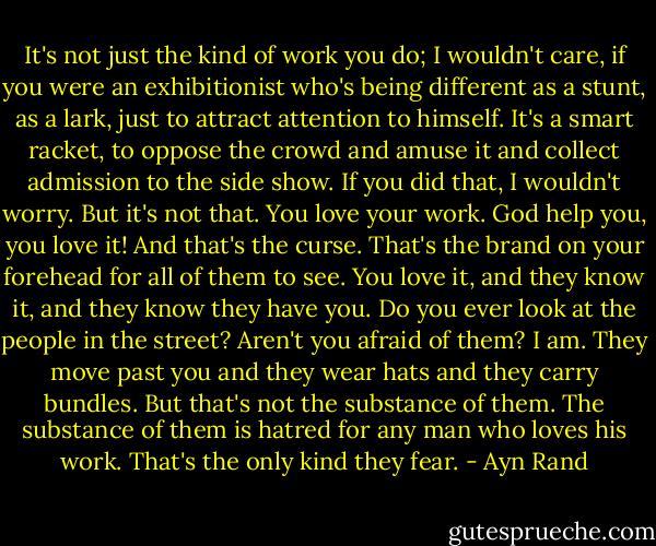 It's not just the kind of work you do; I wouldn't care, if you were an exhibitionist who's being different as a stunt, as a lark, just to attract attention to himself. It's a smart racket, to oppose the crowd and amuse it and collect admission to the side show. If you did that, I wouldn't worry. But it's not that. You love your work. God help you, you love it! And that's the curse. That's the brand on your forehead for all of them to see. You love it, and they know it, and they know they have you. Do you ever look at the people in the street? Aren't you afraid of them? I am. They move past you and they wear hats and they carry bundles. But that's not the substance of them. The substance of them is hatred for any man who loves his work. That's the only kind they fear. - Ayn Rand