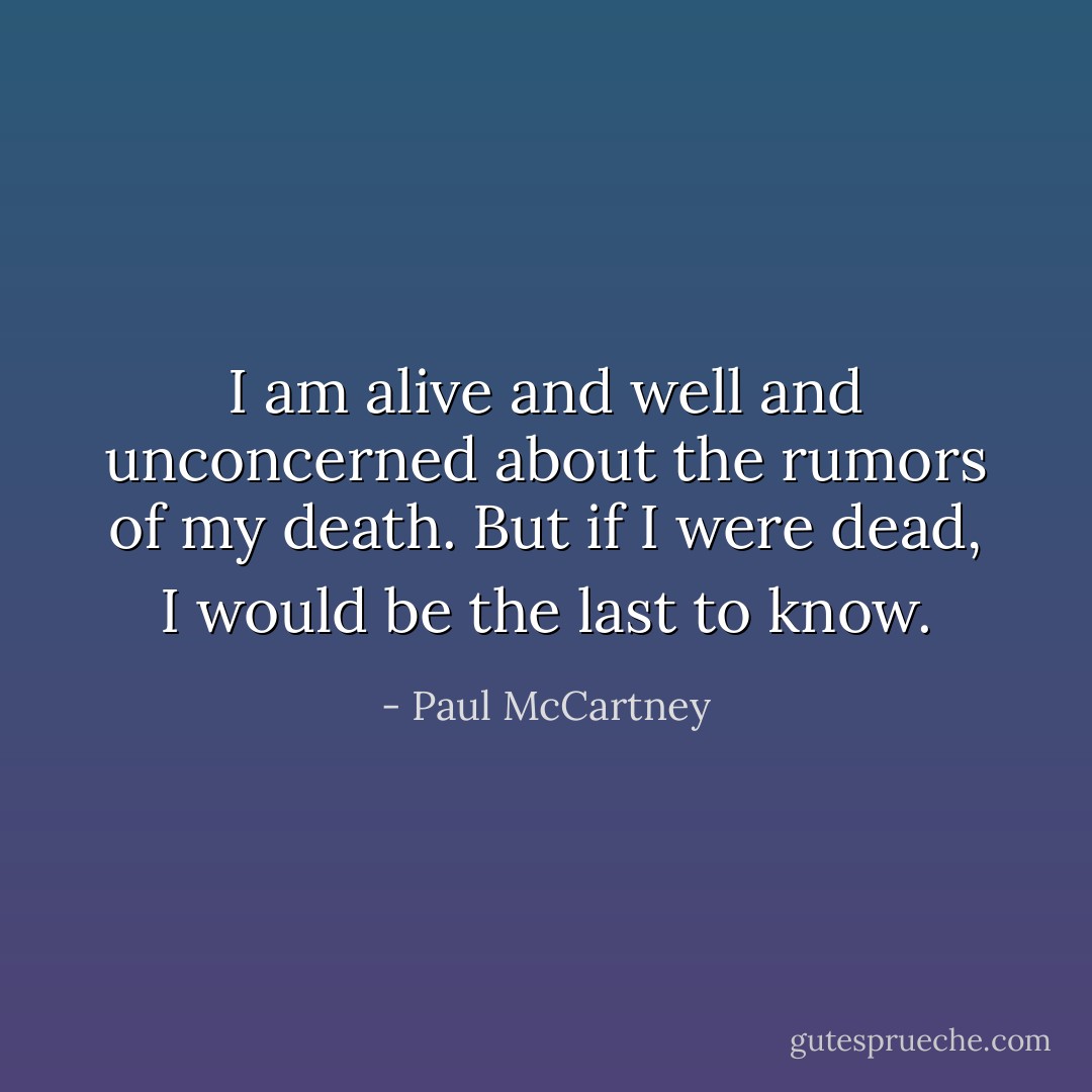 I am alive and well and unconcerned about the rumors of my death. But if I were dead, I would be the last to know. - Paul McCartney