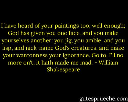 I have heard of your paintings too, well enough; God<br />has given you one face, and you make yourselves<br />another: you jig, you amble, and you lisp, and<br />nick-name God's creatures, and make your wantonness<br />your ignorance. Go to, I'll no more on't; it hath<br />made me mad. - William Shakespeare