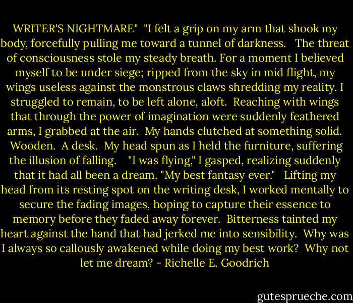 WRITER'S NIGHTMARE"<br /><br />"I felt a grip on my arm that shook my body, forcefully pulling me toward a tunnel of darkness.   The threat of consciousness stole my steady breath. For a moment I believed myself to be under siege; ripped from the sky in mid flight, my wings useless against the monstrous claws shredding my reality. I struggled to remain, to be left alone, aloft.  Reaching with wings that through the power of imagination were suddenly feathered arms, I grabbed at the air.  My hands clutched at something solid.  Wooden.  A desk.  My head spun as I held the furniture, suffering the illusion of falling.  <br /><br />"I was flying," I gasped, realizing suddenly that it had all been a dream. "My best fantasy ever." <br /><br />Lifting my head from its resting spot on the writing desk, I worked mentally to secure the fading images, hoping to capture their essence to memory before they faded away forever.  Bitterness tainted my heart against the hand that had jerked me into sensibility.  Why was I always so callously awakened while doing my best work?  Why not let me dream? - Richelle E. Goodrich