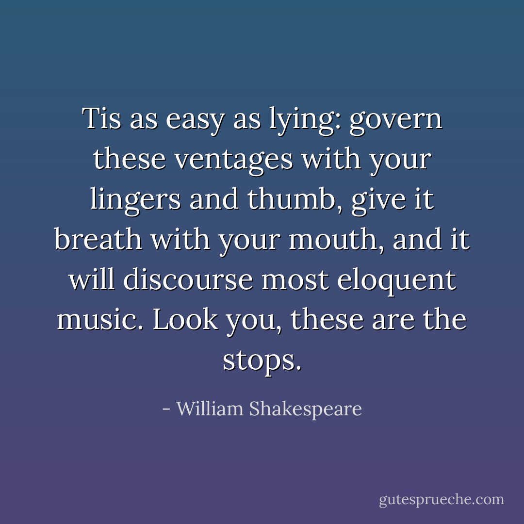 Tis as easy as lying: govern these ventages with<br />your lingers and thumb, give it breath with your<br />mouth, and it will discourse most eloquent music.<br />Look you, these are the stops. - William Shakespeare