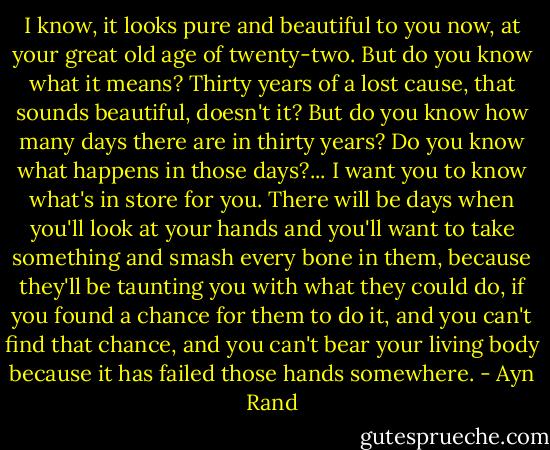 I know, it looks pure and beautiful to you now, at your great old age of twenty-two. But do you know what it means? Thirty years of a lost cause, that sounds beautiful, doesn't it? But do you know how many days there are in thirty years? Do you know what happens in those days?... I want you to know what's in store for you. There will be days when you'll look at your hands and you'll want to take something and smash every bone in them, because they'll be taunting you with what they could do, if you found a chance for them to do it, and you can't find that chance, and you can't bear your living body because it has failed those hands somewhere. - Ayn Rand