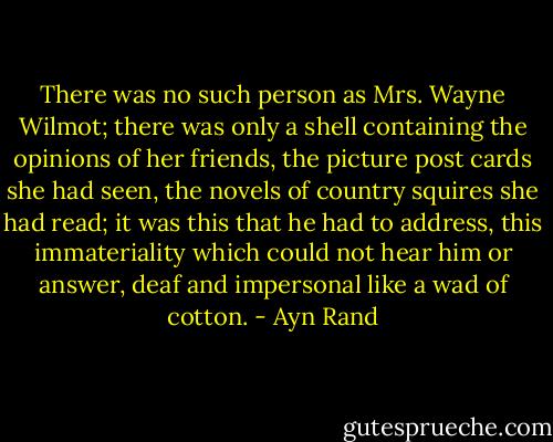 There was no such person as Mrs. Wayne Wilmot; there was only a shell containing the opinions of her friends, the picture post cards she had seen, the novels of country squires she had read; it was this that he had to address, this immateriality which could not hear him or answer, deaf and impersonal like a wad of cotton. - Ayn Rand