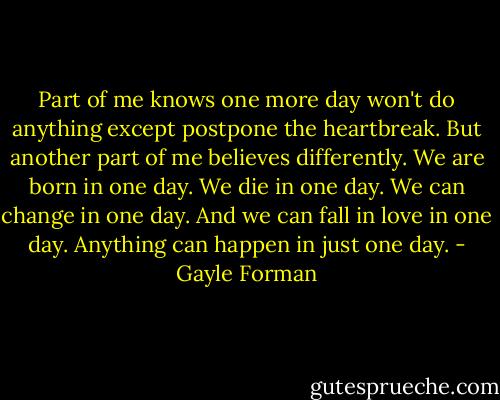 Part of me knows one more day won't do anything except postpone the heartbreak. But another part of me believes differently. We are born in one day. We die in one day. We can change in one day. And we can fall in love in one day. Anything can happen in just one day. - Gayle Forman