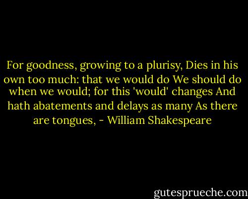 For goodness, growing to a plurisy,<br />Dies in his own too much: that we would do<br />We should do when we would; for this 'would' changes<br />And hath abatements and delays as many<br />As there are tongues, - William Shakespeare