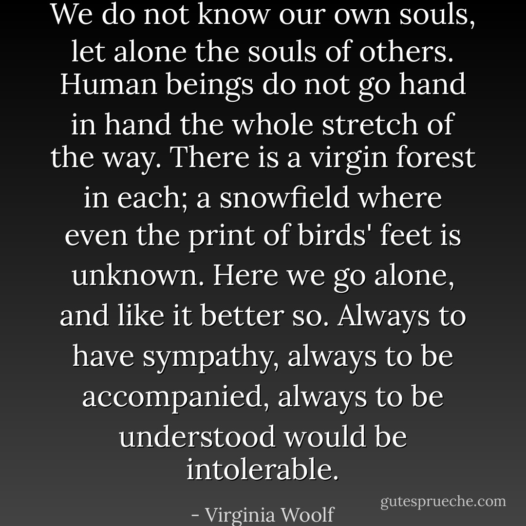 We do not know our own souls, let alone the souls of others. Human beings do not go hand in hand the whole stretch of the way. There is a virgin forest in each; a snowfield where even the print of birds' feet is unknown. Here we go alone, and like it better so. Always to have sympathy, always to be accompanied, always to be understood would be intolerable. - Virginia Woolf
