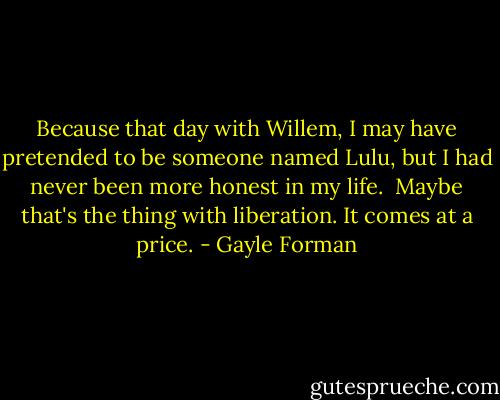 Because that day with Willem, I may have pretended to be someone named Lulu, but I had never been more honest in my life. <br />Maybe that's the thing with liberation. It comes at a price. - Gayle Forman
