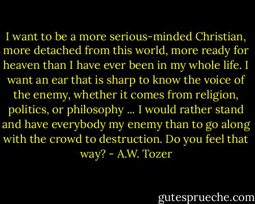 I want to be a more serious-minded Christian, more detached from this world, more ready for heaven than I have ever been in my whole life. I want an ear that is sharp to know the voice of the enemy, whether it comes from religion, politics, or philosophy ... I would rather stand and have everybody my enemy than to go along with the crowd to destruction. Do you feel that way? - A.W. Tozer