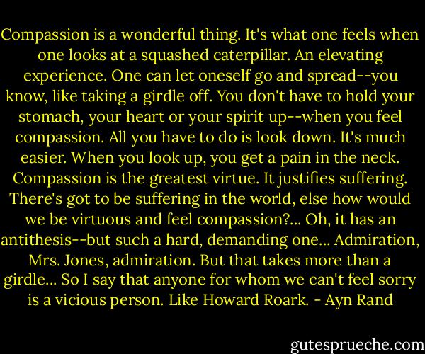 Compassion is a wonderful thing. It's what one feels when one looks at a squashed caterpillar. An elevating experience. One can let oneself go and spread--you know, like taking a girdle off. You don't have to hold your stomach, your heart or your spirit up--when you feel compassion. All you have to do is look down. It's much easier. When you look up, you get a pain in the neck. Compassion is the greatest virtue. It justifies suffering. There's got to be suffering in the world, else how would we be virtuous and feel compassion?... Oh, it has an antithesis--but such a hard, demanding one... Admiration, Mrs. Jones, admiration. But that takes more than a girdle... So I say that anyone for whom we can't feel sorry is a vicious person. Like Howard Roark. - Ayn Rand
