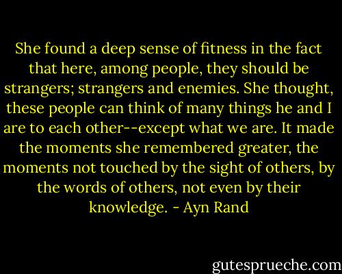She found a deep sense of fitness in the fact that here, among people, they should be strangers; strangers and enemies. She thought, these people can think of many things he and I are to each other--except what we are. It made the moments she remembered greater, the moments not touched by the sight of others, by the words of others, not even by their knowledge. - Ayn Rand