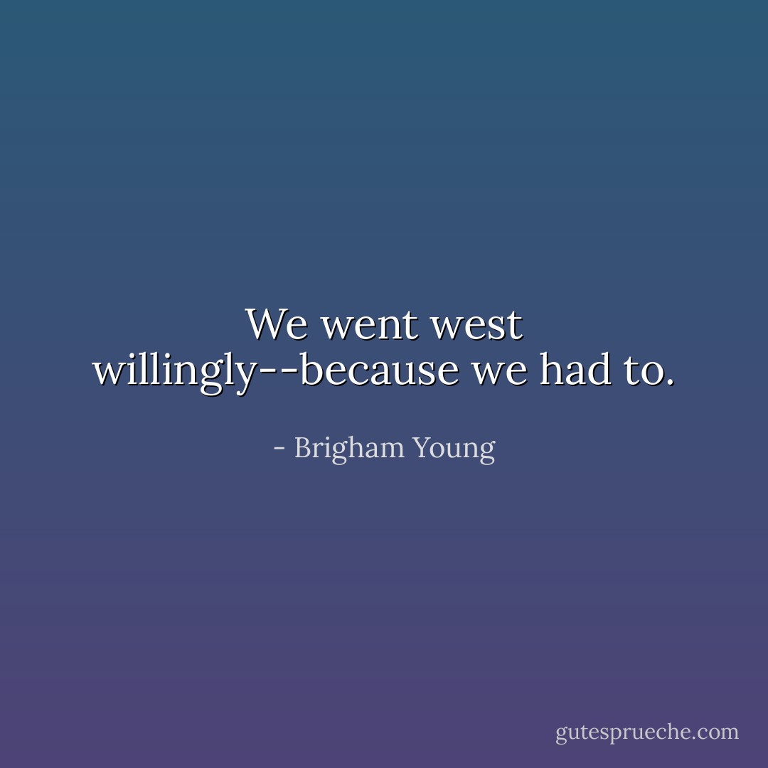 We went west willingly--because we had to. - Brigham Young