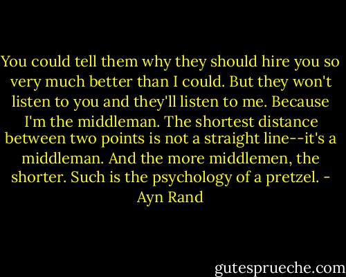 You could tell them why they should hire you so very much better than I could. But they won't listen to you and they'll listen to me. Because I'm the middleman. The shortest distance between two points is not a straight line--it's a middleman. And the more middlemen, the shorter. Such is the psychology of a pretzel. - Ayn Rand