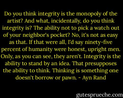 Do you think integrity is the monopoly of the artist? And what, incidentally, do you think integrity is? The ability not to pick a watch out of your neighbor's pocket? No, it's not as easy as that. If that were all, I'd say ninety-five percent of humanity were honest, upright men. Only, as you can see, they aren't. Integrity is the ability to stand by an idea. That presupposes the ability to think. Thinking is something one doesn't borrow or pawn. - Ayn Rand
