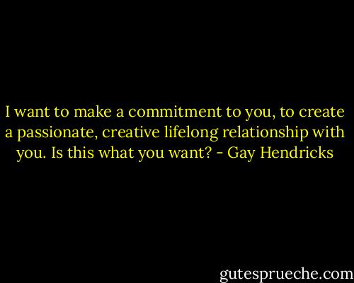 I want to make a commitment to you, to create a passionate, creative lifelong relationship with you. Is this what you want? - Gay Hendricks