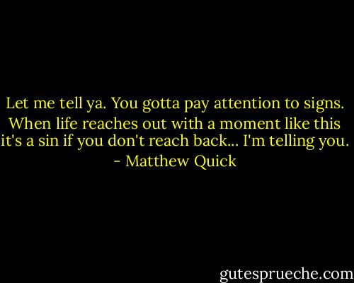 Let me tell ya. You gotta pay attention to signs. When life reaches out with a moment like this it's a sin if you don't reach back... I'm telling you. - Matthew Quick