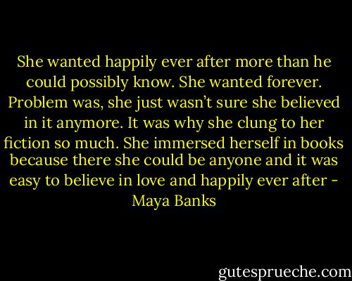 She wanted happily ever after more than he could possibly know. She wanted forever. Problem was, she just wasn’t sure she believed in it anymore. It was why she clung to her fiction so much. She immersed herself in books because there she could be anyone and it was easy to believe in love and happily ever after - Maya Banks