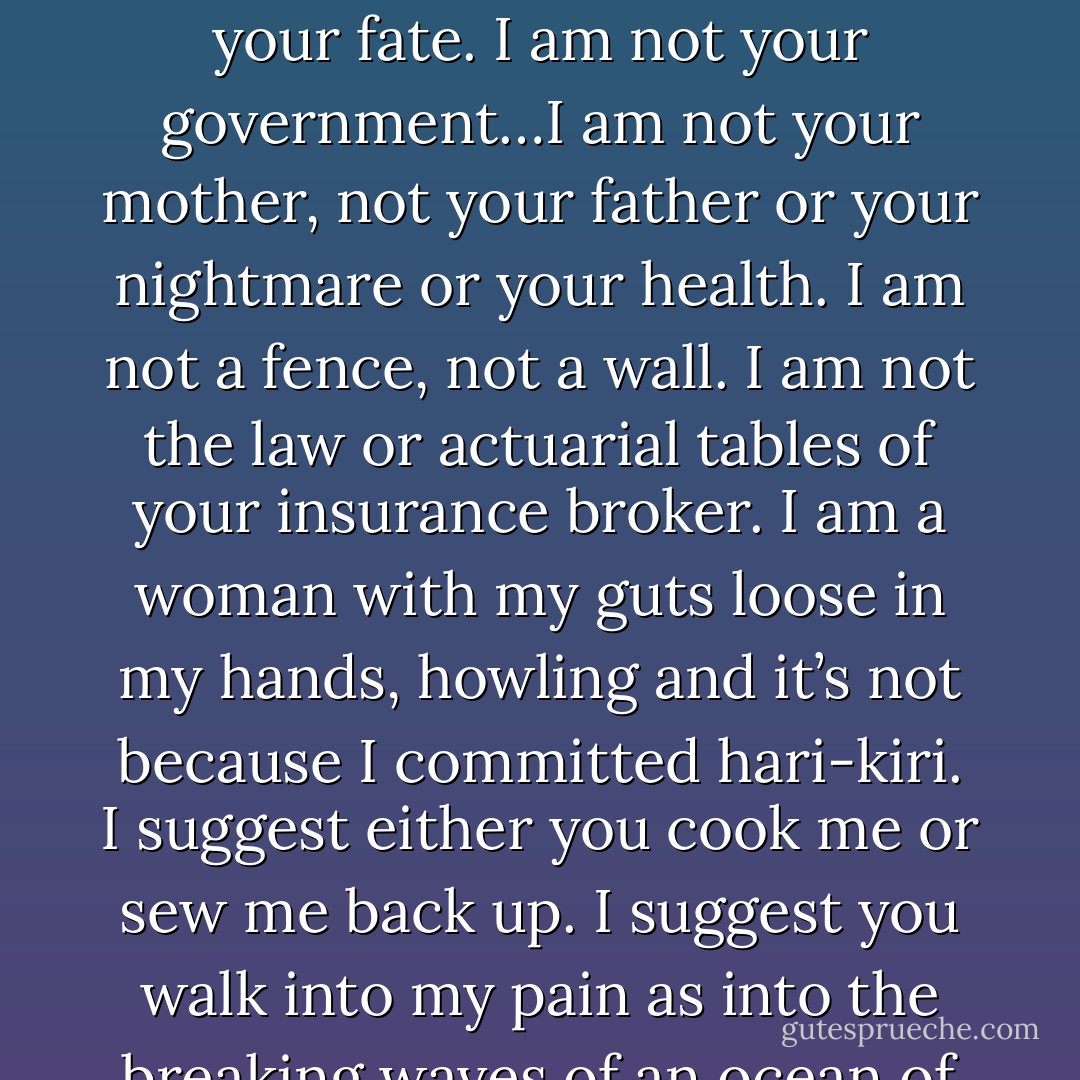 If I die this instant will you be more content with the morning news? Will your coffee taste better? I am not your fate. I am not your government…I am not your mother, not your father or your nightmare or your health. I am not a fence, not a wall. I am not the law or actuarial tables of your insurance broker. I am a woman with my guts loose in my hands, howling and it’s not because I committed hari-kiri. I suggest either you cook me or sew me back up. I suggest you walk into my pain as into the breaking waves of an ocean of blood, and either we will climb out together and walk away. - Marge Piercy