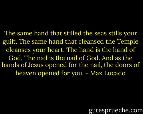 The same hand that stilled the seas stills your guilt.<br />The same hand that cleansed the Temple cleanses your heart.<br />The hand is the hand of God.<br />The nail is the nail of God.<br />And as the hands of Jesus opened for the nail, the doors of heaven opened for you. - Max Lucado