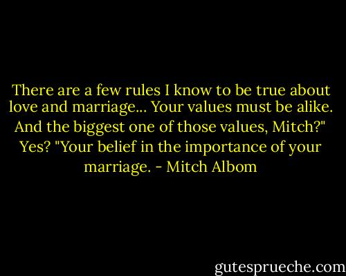 There are a few rules I know to be true about love and marriage... Your values must be alike. And the biggest one of those values, Mitch?"<br />Yes?<br />"Your belief in the importance of your marriage. - Mitch Albom