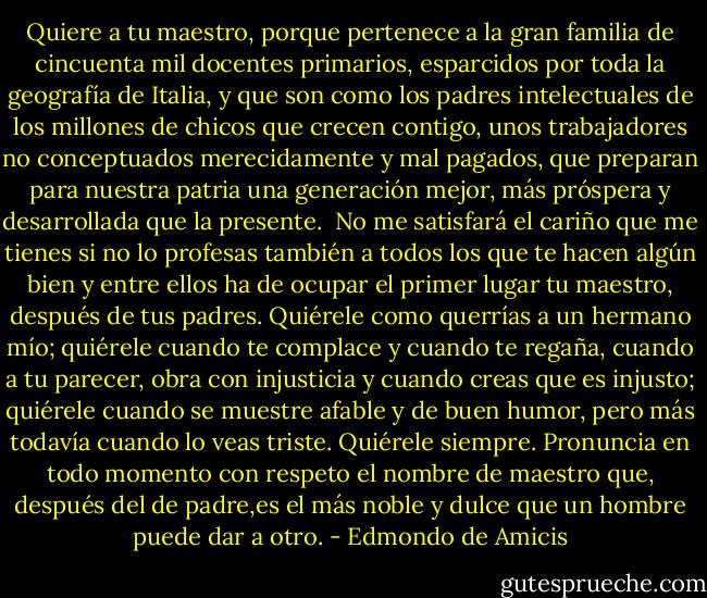 Quiere a tu maestro, porque pertenece a la gran familia de cincuenta mil docentes primarios, esparcidos por toda la geografía de Italia, y que son como los padres intelectuales de los millones de chicos que crecen contigo, unos trabajadores no conceptuados merecidamente y mal pagados, que preparan para nuestra patria una generación mejor, más próspera y desarrollada que la presente.<br /><br />No me satisfará el cariño que me tienes si no lo profesas también a todos los que te hacen algún bien y entre ellos ha de ocupar el primer lugar tu maestro, después de tus padres. Quiérele como querrías a un hermano mío; quiérele cuando te complace y cuando te regaña, cuando a tu parecer, obra con injusticia y cuando creas que es injusto; quiérele cuando se muestre afable y de buen humor, pero más todavía cuando lo veas triste. Quiérele siempre. Pronuncia en todo momento con respeto el nombre de maestro que, después del de padre,es el más noble y dulce que un hombre puede dar a otro. - Edmondo de Amicis
