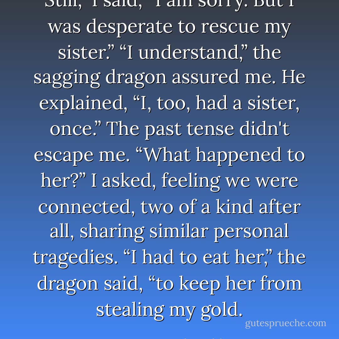 Still,” I said, “I am sorry. But I was desperate to rescue my sister.”<br />“I understand,” the sagging dragon assured me. He explained, “I, too, had a sister, once.”<br />The past tense didn't escape me. “What happened to her?” I asked, feeling we were connected, two of a kind after all, sharing similar personal tragedies.<br />“I had to eat her,” the dragon said, “to keep her from stealing my gold. - Vivian Vande Velde
