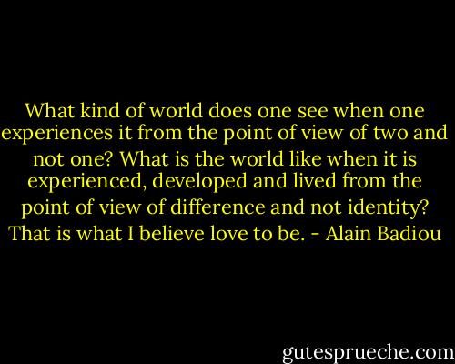What kind of world does one see when one experiences it from the point of view of two and not one? What is the world like when it is experienced, developed and lived from the point of view of difference and not identity? That is what I believe love to be. - Alain Badiou