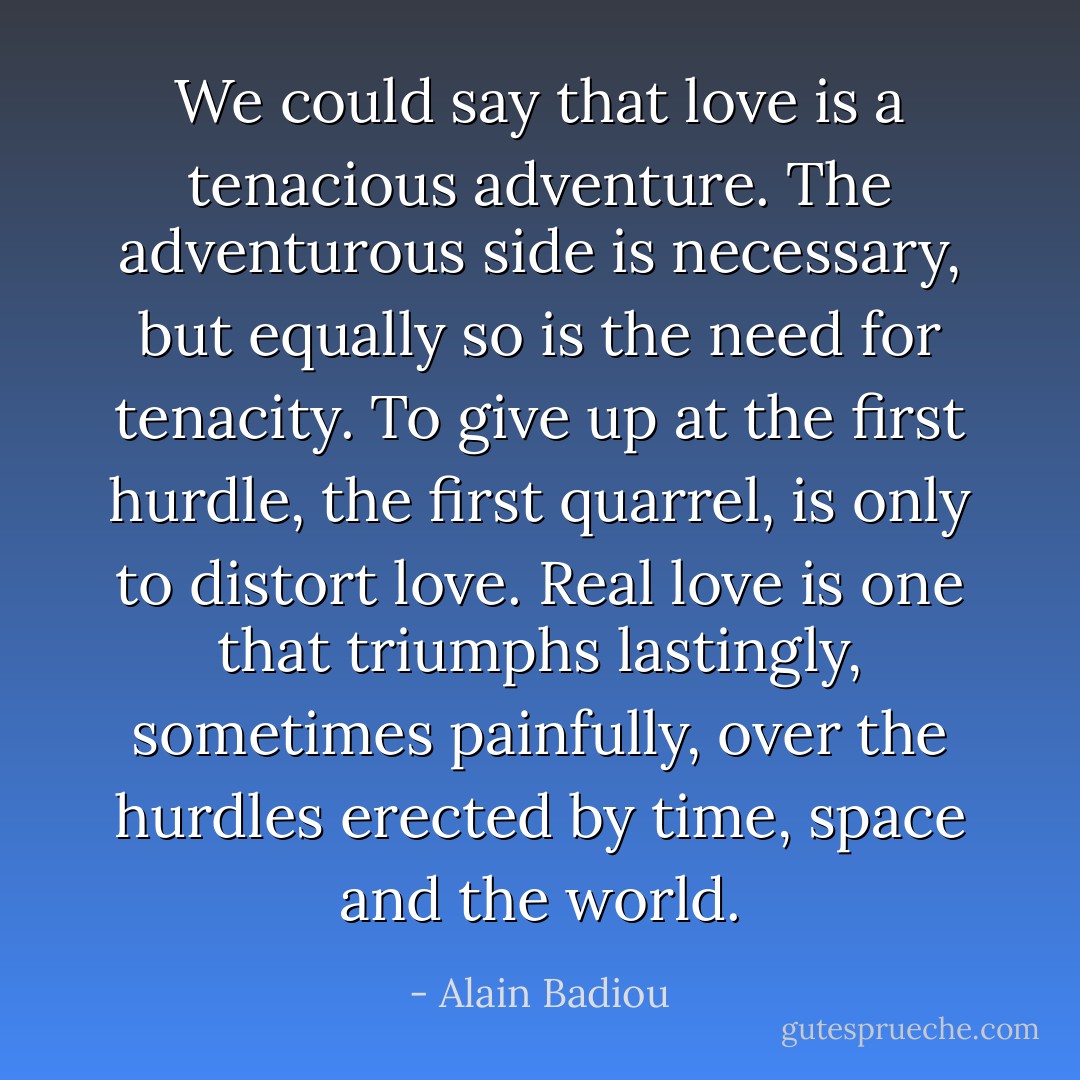 We could say that love is a tenacious adventure. The adventurous side is necessary, but equally so is the need for tenacity. To give up at the first hurdle, the first quarrel, is only to distort love. Real love is one that triumphs lastingly, sometimes painfully, over the hurdles erected by time, space and the world. - Alain Badiou