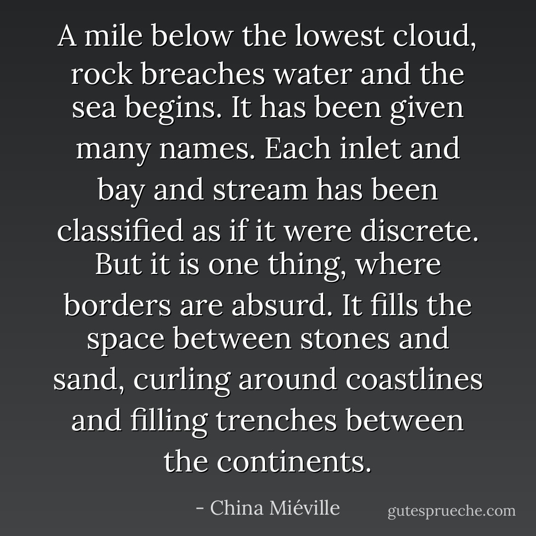 A mile below the lowest cloud, rock breaches water and the sea begins.<br />It has been given many names. Each inlet and bay and stream has been classified as if it were discrete. But it is one thing, where borders are absurd. It fills the space between stones and sand, curling around coastlines and filling trenches between the continents. - China Miéville