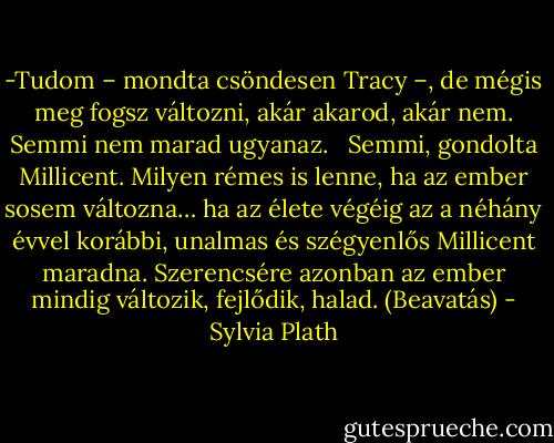 -Tudom – mondta csöndesen Tracy –, de mégis meg fogsz változni, akár akarod, akár nem. Semmi nem marad ugyanaz. <br /> Semmi, gondolta Millicent. Milyen rémes is lenne, ha az ember sosem változna… ha az élete végéig az a néhány évvel korábbi, unalmas és szégyenlős Millicent maradna. Szerencsére azonban az ember mindig változik, fejlődik, halad.<br />(Beavatás) - Sylvia Plath
