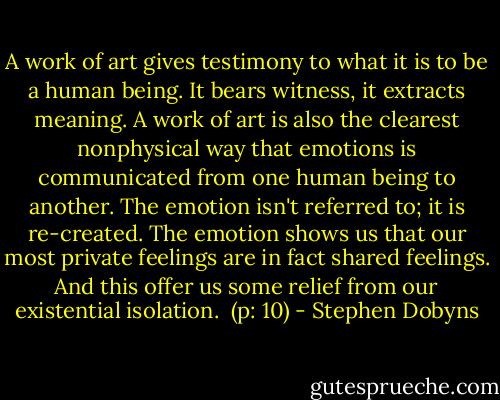 A work of art gives testimony to what it is to be a human being. It bears witness, it extracts meaning. A work of art is also the clearest nonphysical way that emotions is communicated from one human being to another. The emotion isn't referred to; it is re-created. The emotion shows us that our most private feelings are in fact shared feelings. And this offer us some relief from our existential isolation. <br />(p: 10) - Stephen Dobyns