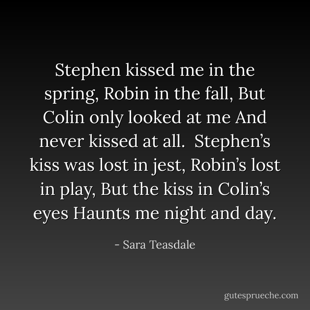 Stephen kissed me in the spring,<br />Robin in the fall,<br />But Colin only looked at me<br />And never kissed at all.<br /><br />Stephen’s kiss was lost in jest,<br />Robin’s lost in play,<br />But the kiss in Colin’s eyes<br />Haunts me night and day. - Sara Teasdale