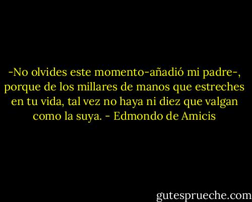-No olvides este momento-añadió mi padre-, porque de los millares de manos que estreches en tu vida, tal vez no haya ni diez que valgan como la suya. - Edmondo de Amicis