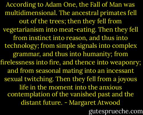 According to Adam One, the Fall of Man was multidimensional. The ancestral primates fell out of the trees; then they fell from vegetarianism into meat-eating. Then they fell from instinct into reason, and thus into technology; from simple signals into complex grammar, and thus into humanity; from firelessness into fire, and thence into weaponry; and from seasonal mating into an incessant sexual twitching. Then they fell from a joyous life in the moment into the anxious contemplation of the vanished past and the distant future. - Margaret Atwood