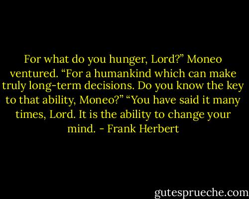 For what do you hunger, Lord?” Moneo ventured.<br />“For a humankind which can make truly long-term decisions. Do you know the key to that ability, Moneo?”<br />“You have said it many times, Lord. It is the ability to change your mind. - Frank Herbert