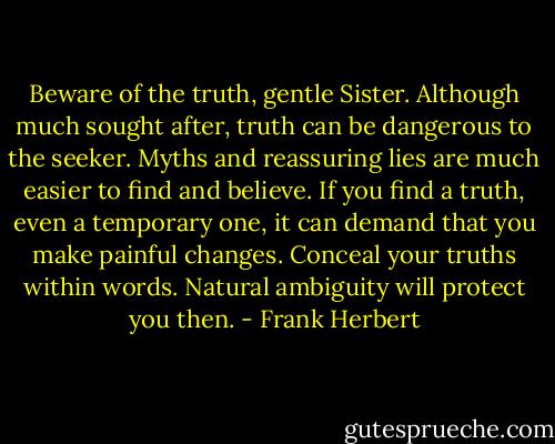 Beware of the truth, gentle Sister. Although much sought after, truth can be dangerous to the seeker. Myths and reassuring lies are much easier to find and believe. If you find a truth, even a temporary one, it can demand that you make painful changes. Conceal your truths within words. Natural ambiguity will protect you then. - Frank Herbert