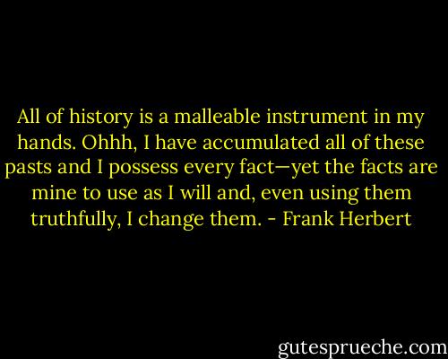 All of history is a malleable instrument in my hands. Ohhh, I have accumulated all of these pasts and I possess every fact—yet the facts are mine to use as I will and, even using them truthfully, I change them. - Frank Herbert