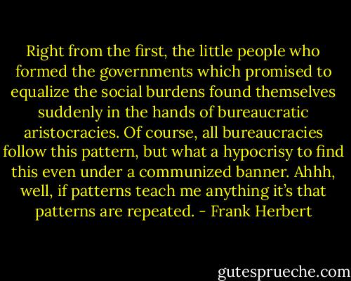 Right from the first, the little people who formed the governments which promised to equalize the social burdens found themselves suddenly in the hands of bureaucratic aristocracies. Of course, all bureaucracies follow this pattern, but what a hypocrisy to find this even under a communized banner. Ahhh, well, if patterns teach me anything it’s that patterns are repeated. - Frank Herbert
