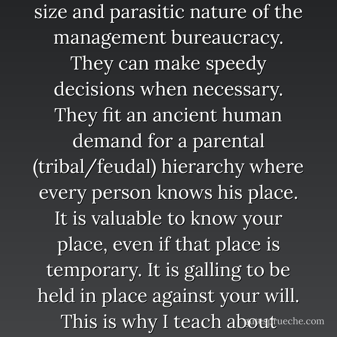 Monarchies have some good features beyond their star qualities. They can reduce the size and parasitic nature of the management bureaucracy. They can make speedy decisions when necessary. They fit an ancient human demand for a parental (tribal/feudal) hierarchy where every person knows his place. It is valuable to know your place, even if that place is temporary. It is galling to be held in place against your will. This is why I teach about tyranny in the best possible way—by example. - Frank Herbert