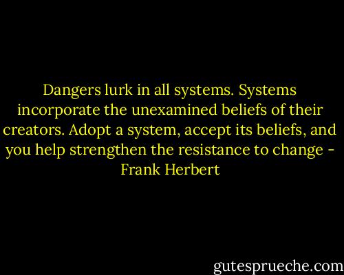 Dangers lurk in all systems. Systems incorporate the unexamined beliefs of their creators. Adopt a system, accept its beliefs, and you help strengthen the resistance to change - Frank Herbert