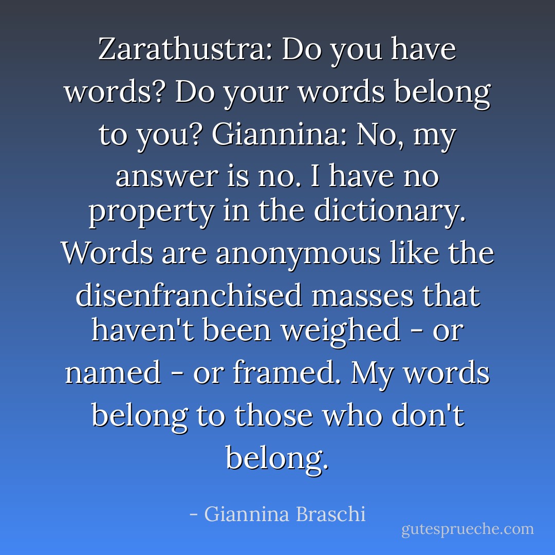 Zarathustra: Do you have words? Do your words belong to you?<br />Giannina: No, my answer is no. I have no property in the dictionary. Words are anonymous like the disenfranchised masses that haven't been weighed - or named - or framed. My words belong to those who don't belong. - Giannina Braschi