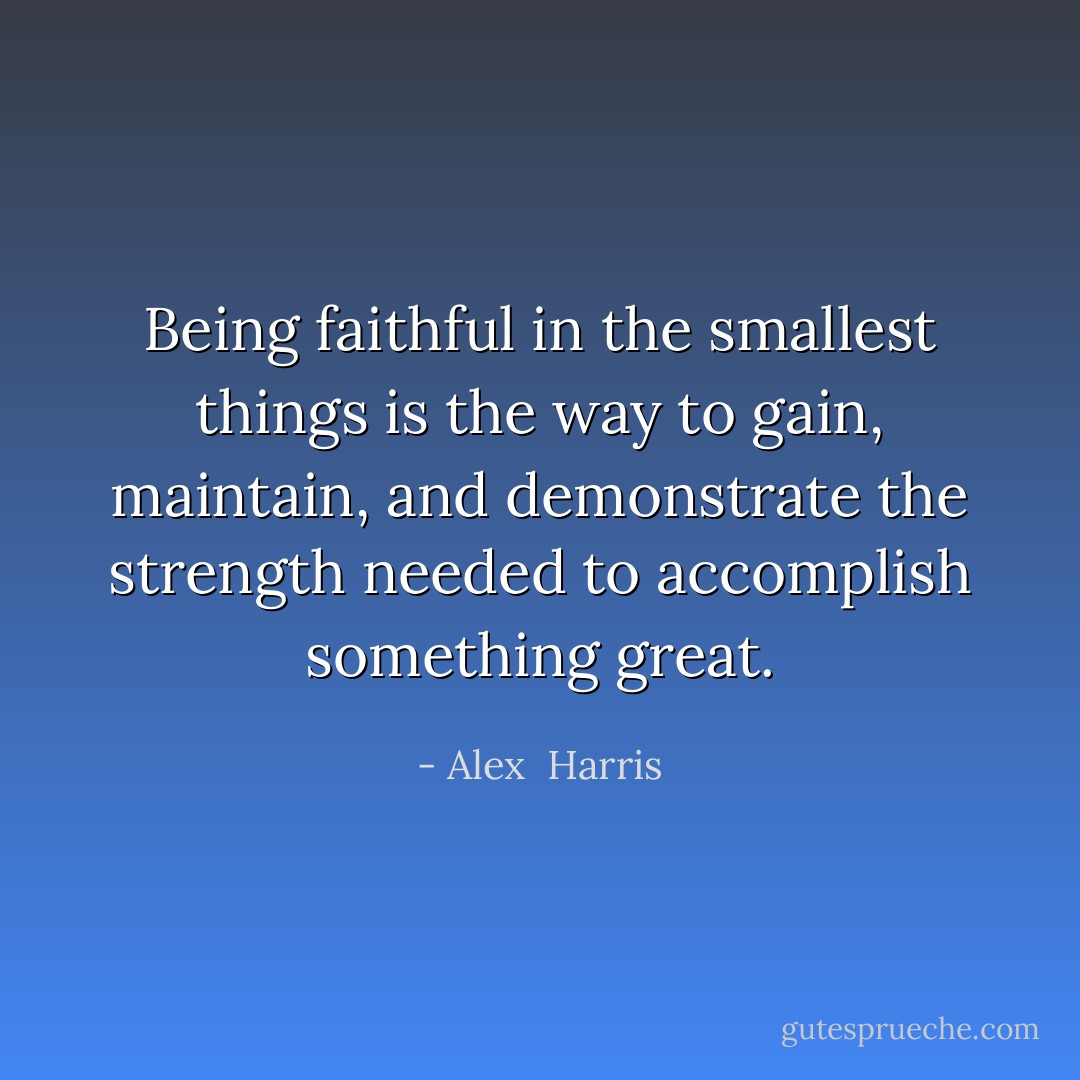 Being faithful in the smallest things is the way to gain, maintain, and demonstrate the strength needed to accomplish something great. - Alex  Harris