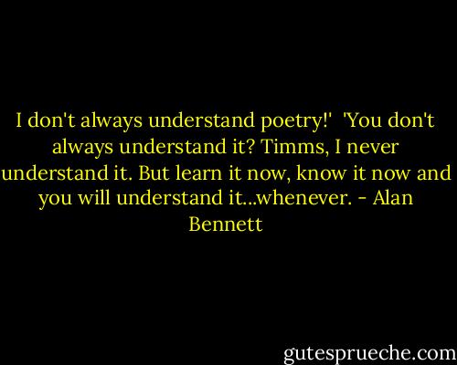 I don't always understand poetry!'<br /><br />'You don't always understand it? Timms, I never understand it. But learn it now, know it now and you will understand it...whenever. - Alan Bennett