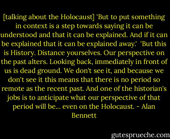 [talking about the Holocaust]<br />'But to put something in context is a step towards saying it can be understood and that it can be explained. And if it can be explained that it can be explained away.'<br /><br />'But this is History. Distance yourselves. Our perspective on the past alters. Looking back, immediately in front of us is dead ground. We don't see it, and because we don't see it this means that there is no period so remote as the recent past. And one of the historian's jobs is to anticipate what our perspective of that period will be... even on the Holocaust. - Alan Bennett
